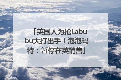 英国人为抢Labubu大打出手！泡泡玛特：暂停在英销售