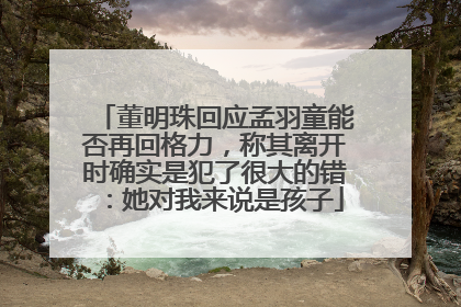 董明珠回应孟羽童能否再回格力，称其离开时确实是犯了很大的错：她对我来说是孩子