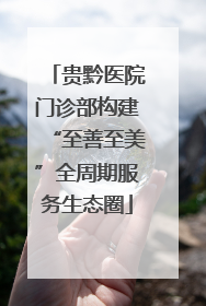 贵黔医院门诊部构建“至善至美”全周期服务生态圈