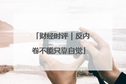 财经时评｜反内卷不能只靠自觉