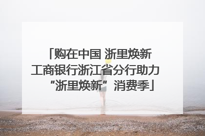 购在中国 浙里焕新 工商银行浙江省分行助力“浙里焕新”消费季