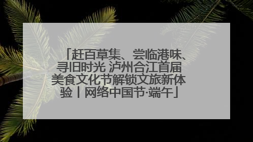 赶百草集、尝临港味、寻旧时光 泸州合江首届美食文化节解锁文旅新体验丨网络中国节·端午