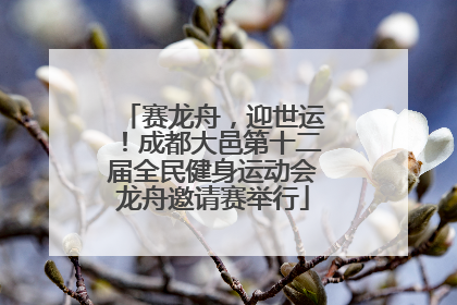 赛龙舟，迎世运！成都大邑第十二届全民健身运动会龙舟邀请赛举行