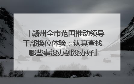 赣州全市范围推动领导干部换位体验：认真查找哪些事没办到没办好