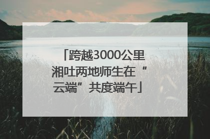 跨越3000公里 湘吐两地师生在“云端”共度端午
