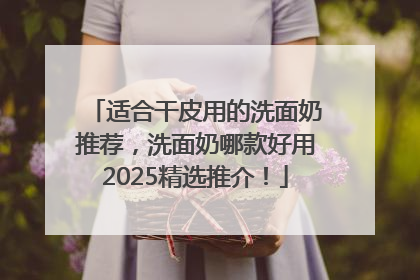 适合干皮用的洗面奶推荐，洗面奶哪款好用2025精选推介！