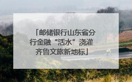 邮储银行山东省分行金融“活水”浇灌齐鲁文旅新地标