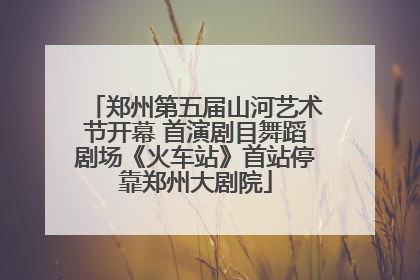 郑州第五届山河艺术节开幕 首演剧目舞蹈剧场《火车站》首站停靠郑州大剧院