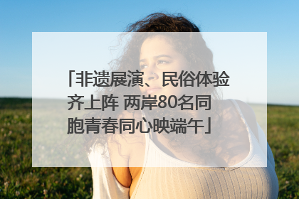 非遗展演、民俗体验齐上阵 两岸80名同胞青春同心映端午
