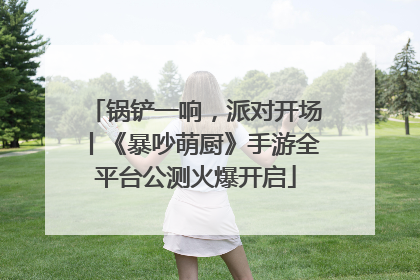 锅铲一响，派对开场丨《暴吵萌厨》手游全平台公测火爆开启