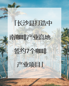 长沙县打造中南咖啡产业高地 签约7个咖啡产业项目