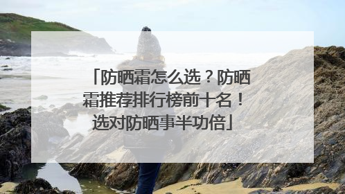 防晒霜怎么选？防晒霜推荐排行榜前十名！选对防晒事半功倍