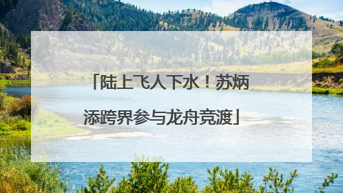 陆上飞人下水！苏炳添跨界参与龙舟竞渡