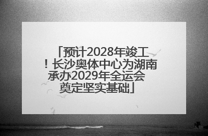 预计2028年竣工！长沙奥体中心为湖南承办2029年全运会奠定坚实基础
