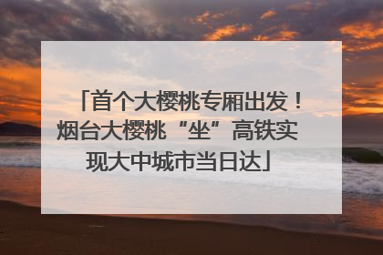 首个大樱桃专厢出发！烟台大樱桃“坐”高铁实现大中城市当日达