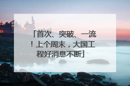 首次、突破、一流！上个周末，大国工程好消息不断