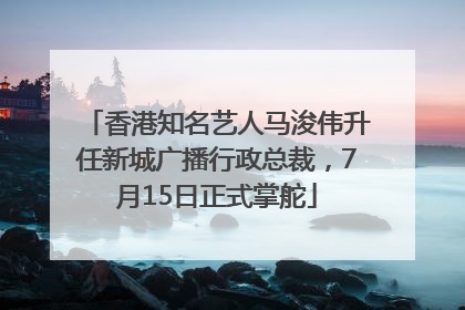 香港知名艺人马浚伟升任新城广播行政总裁，7月15日正式掌舵