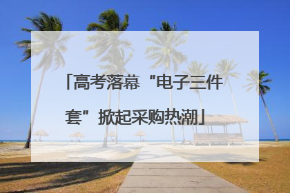 高考落幕“电子三件套”掀起采购热潮