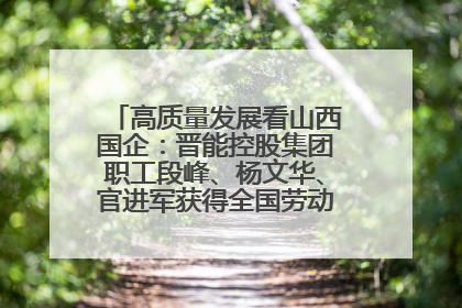 高质量发展看山西国企：晋能控股集团职工段峰、杨文华、官进军获得全国劳动模范荣誉称号