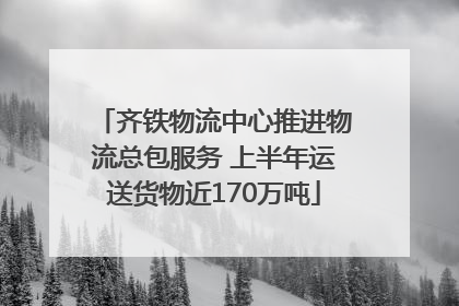 齐铁物流中心推进物流总包服务 上半年运送货物近170万吨