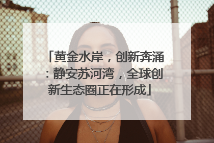 黄金水岸，创新奔涌：静安苏河湾，全球创新生态圈正在形成