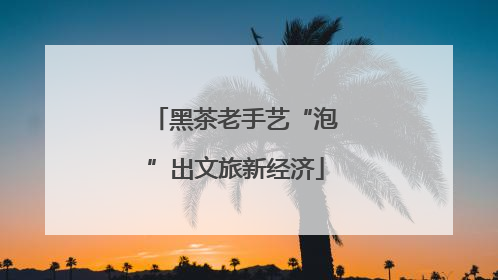 黑茶老手艺“泡”出文旅新经济