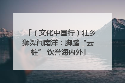 （文化中国行）壮乡狮舞闯南洋：脚踏“云桩” 饮誉海内外