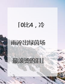 0比4，冷雨淬出绿茵场最滚烫的泪
