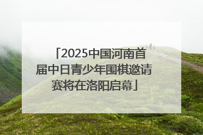 2025中国河南首届中日青少年围棋邀请赛将在洛阳启幕