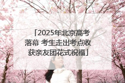 2025年北京高考落幕 考生走出考点收获亲友团花式祝福