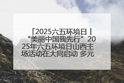 2025六五环境日丨“美丽中国我先行”2025年六五环境日山西主场活动在大同启动 多元形式绘就生态画卷