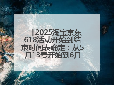2025淘宝京东618活动开始到结束时间表确定：从5月13号开始到6月18号结束共持续37天附618红包口令及选购攻略一览
