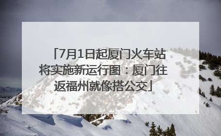 7月1日起厦门火车站将实施新运行图：厦门往返福州就像搭公交