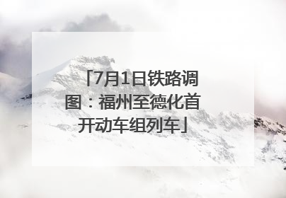 7月1日铁路调图：福州至德化首开动车组列车