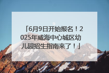 6月9日开始报名！2025年威海中心城区幼儿园招生指南来了！