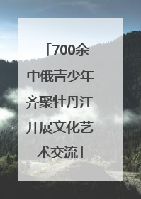 700余中俄青少年齐聚牡丹江开展文化艺术交流