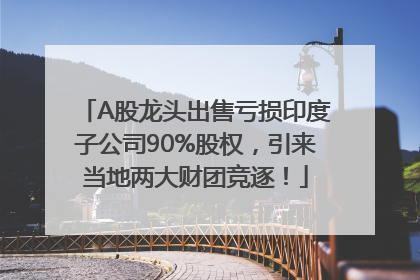 A股龙头出售亏损印度子公司90%股权，引来当地两大财团竞逐！